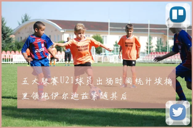 五大联赛U21球员出场时间统计埃梅里领跑伊尔迪兹紧随其后