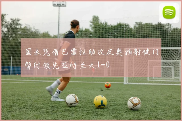 国米凭借巴雷拉助攻皮奥抽射破门暂时领先亚特兰大1-0