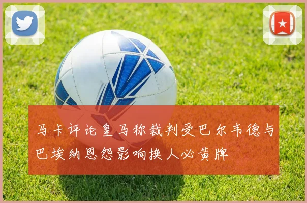 马卡评论皇马称裁判受巴尔韦德与巴埃纳恩怨影响换人必黄牌