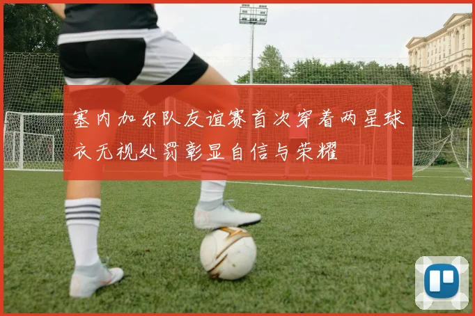 塞内加尔队友谊赛首次穿着两星球衣无视处罚彰显自信与荣耀