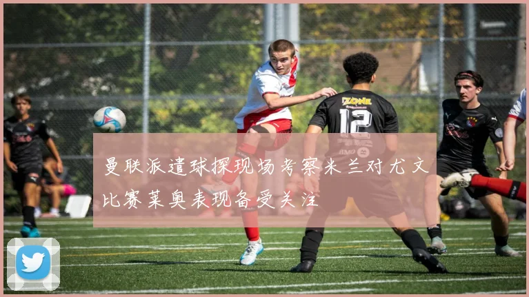 曼联派遣球探现场考察米兰对尤文比赛莱奥表现备受关注