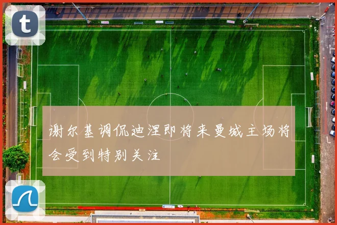 谢尔基调侃迪涅即将来曼城主场将会受到特别关注