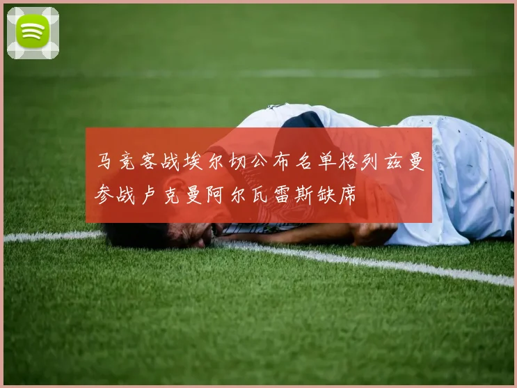 马竞客战埃尔切公布名单格列兹曼参战卢克曼阿尔瓦雷斯缺席