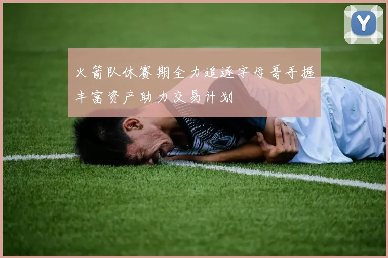 火箭队休赛期全力追逐字母哥手握丰富资产助力交易计划
