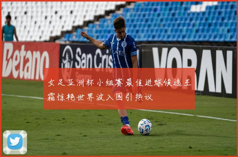 女足亚洲杯小组赛最佳进球候选王霜惊艳世界波入围引热议