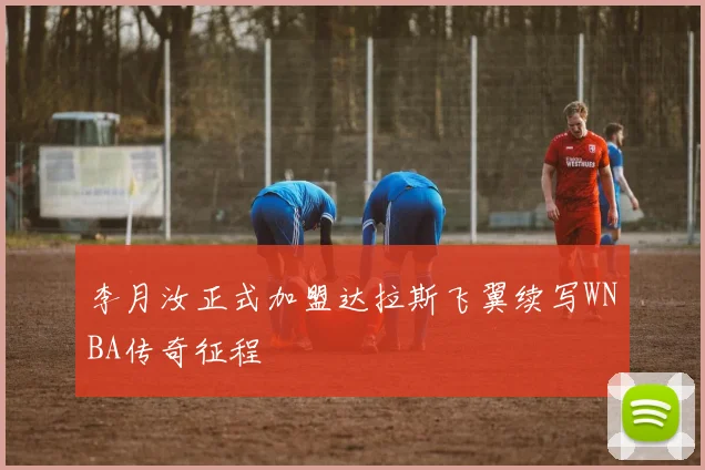 李月汝正式加盟达拉斯飞翼续写WNBA传奇征程