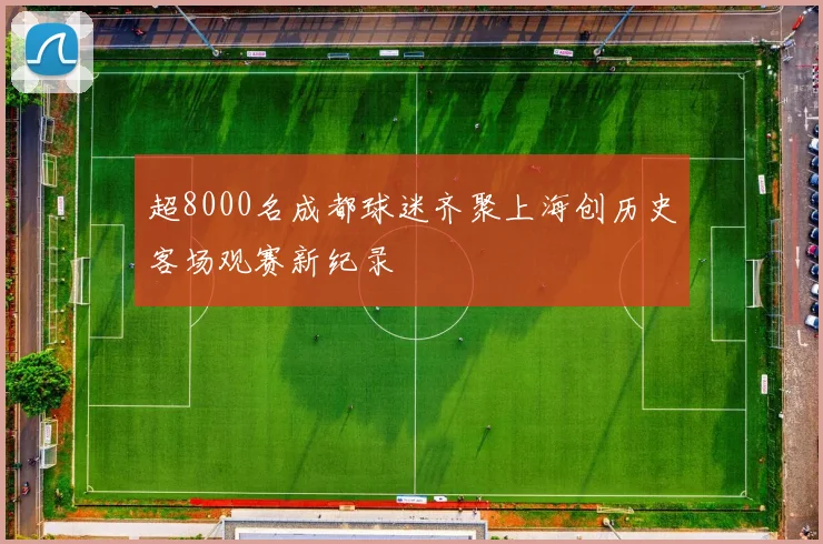 超8000名成都球迷齐聚上海创历史客场观赛新纪录