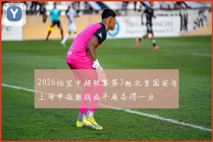 2026怡宝中超联赛第3轮北京国安与上海申花激战成平局各得一分