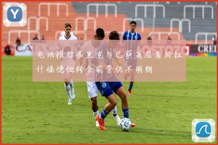 电讯报称弗里克与巴萨高层看好拉什福德但转会前景仍不明朗