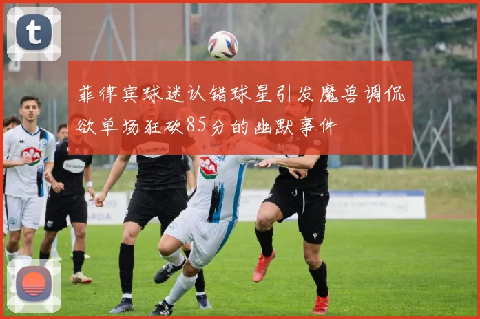 菲律宾球迷认错球星引发魔兽调侃欲单场狂砍85分的幽默事件