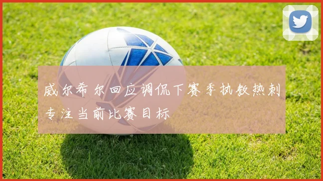 威尔希尔回应调侃下赛季执教热刺专注当前比赛目标