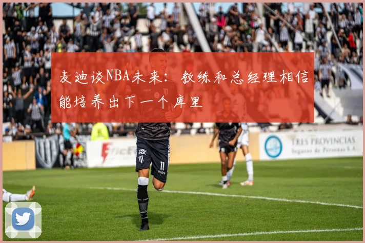 麦迪谈NBA未来：教练和总经理相信能培养出下一个库里