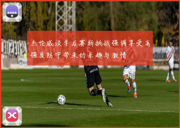 杰伦威谈季后赛新挑战强调享受高强度防守带来的乐趣与激情