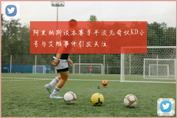 阿里纳斯谈本赛季平淡无奇仅KD小号与艾维事件引发关注