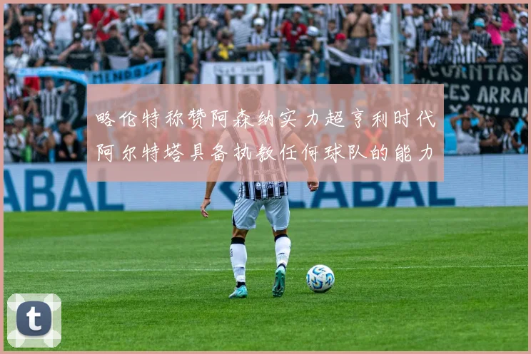 略伦特称赞阿森纳实力超亨利时代阿尔特塔具备执教任何球队的能力