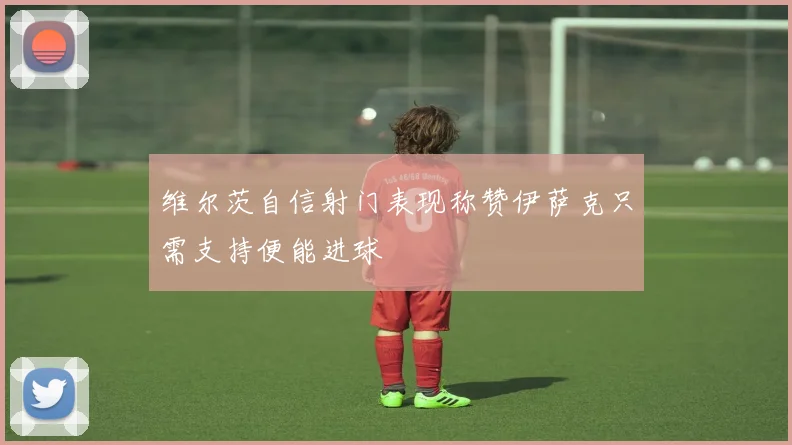 维尔茨自信射门表现称赞伊萨克只需支持便能进球
